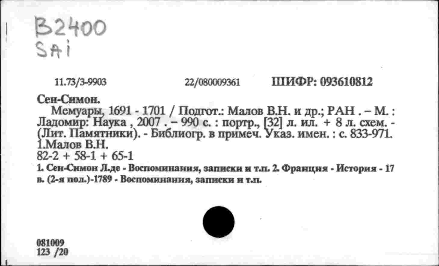 ﻿Е>2Ноо Sfti
11.73/3-9903	22/080009361 ШИФР: 093610812
flfl
Мемуары, 1691 -1701 / Подгот.: Малов В.Н. и др.; РАН . - М.: Ладомир: Наука , 2007 . - 990 с.: портр., [32] л. ил. + 8 л. схем. -(Лит. Памятники). - Библиогр. в примеч. Указ. имен.: с. 833-971. 1.Малов ВЛ.
82-2 + 58-1 + 65-1
L Сен-Симон Л.де - Воспоминания, записки и т.п. 2. Франция - История -17 в. (2-я пол.)-1789 - Воспоминания, записки и т.п.
081009
123 /20